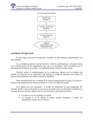 Instituto Tecnológico de Acapulco Catedrático: Ing. Vales Ortiz Gilberto
Ingeniería en Sistemas Computacionales Simulación
8
Actividades De Operación
En esta etapa el proceso de simulación, el modelo ha sido diseñado, implementado y ha
sido planeado.
Las actividades posteriores son las de llevar a cabo la experimentación. Esta debe iniciar
con el diseño táctico de los experimentos que van a ser ejecutados. Estas actividades son: la
determinación de número de corrida, y la cantidad de datos a utilizar en cada corrida.
También incluye el establecimiento de las condiciones iniciales de las variables del
modelo, la estimación de los parámetros que alcanzan el estado de equilibrio del sistema. El
usuario debe determinar como debe reconocer el equilibrio.
Otras consideraciones son: el tamaño de la muestra requerido para los datos, las técnicas a
utilizar en la comparación del sistema alternativo, sí éste es el objeto de estudio.
Si el objetivo ha sido alcanzado, el estudio de simulación ha sido completado. No
obstante, debido a que la simulación es un proceso de prueba-error, con frecuencia el objetivo no
se puede alcanzar, entonces optamos por las dos alternativas generales disponibles.
• La primera es la de modificar el modelo.
• La segunda es la de utilizar el mismo modelo alternando el diseño del
experimento, usando nuevas técnicas.
ACTIVIDADES DE DISEÑO
DISEÑO DEL
MODELO
DISEÑO
ESTRATÉGICO DEL
EXPERIMENTAL
VERIFICACIÓN DEL
MODELO
VALIDACIÓN DEL
MODELO
 