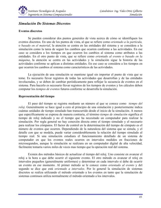 Instituto Tecnológico de Acapulco Catedrático: Ing. Vales Ortiz Gilberto
Ingeniería en Sistemas Computacionales Simulación
83
Simulación De Sistemas Discretos
Eventos discretos
Se pueden considerar dos puntos generales de vista acerca de cómo se identifiquen los
eventos discretos. En uno de los puntos de vista, al que se refiere como orientado a la partícula,
o basado en el material, la atención se centra en las entidades del sistema y se considera a la
simulación como la tarea de seguir los cambios que ocurren conforme a las actividades. En ese
caso se considera a los tiempos en que ocurren los cambios al sistema como atributos a las
entidades. En el otro punto de vista, que se refiere como orientado al evento o basado en la
máquina, la atención se centra en las actividades y la simulación sigue la historia de las
actividades conforme se aplican a distintas entidades. En ese caso se considera a los tiempos en
que ocurren los cambios al sistema como característicos de las actividades.
La ejecución de una simulación se mantiene igual sin importar el punto de vista que se
tome. Es necesario llevar registros de todas las actividades que desarrollan y de las entidades
involucradas, y se deben de cambiar periódicamente para reflejar la secuencia de eventos en el
sistema. Para hacerlo es necesario llevar registros de los tiempos de eventos y los cálculos deben
computar los tiempos de eventos futuros conforme se desarrolla la simulación.
Representación del tiempo
El paso del tiempo se registra mediante un número al que se conoce como tiempo del
reloj. Generalmente se hace igual a cero al principio de una simulación y posteriormente indica
cuántas unidades de tiempo simulado han transcurrido desde el inicio de la simulación. A menos
que específicamente se expresa de manera contraria, el término tiempo de simulación significa el
tiempo de reloj indicado y no el tiempo que ha necesitado un computador para realizar la
simulación. Por regla general no hay conexión directa entre el tiempo simulado y el necesario
para realizar los cómputos. El factor de control en la determinación del tiempo de cómputo es el
número de eventos que ocurren. Dependiendo de la naturaleza del sistema que se simula, y el
detalle con que se modela, puede variar considerablemente la relación del tiempo simulado al
tiempo real. Si una simulación estudiara el funcionamiento detallado de un sistema de
computador en que los eventos reales ocurren en intervalos medidos en fracciones de
microsegundos, aunque la simulación se realizara en un computador digital de alta velocidad,
fácilmente tomaría varios miles de veces mas tiempo que la operación real del sistema.
Existen dos métodos básicos de actualizar el tiempo del reloj. Uno consiste en avanzar el
reloj a la hora a que debe ocurrir el siguiente evento. El otro método es avanzar el reloj en
intervalos pequeños (generalmente uniformes) y determinar en cada intervalo si debe de ocurrir
un evento en ese momento. Al primer método se le conoce como orientado al evento y del
segundo se dice que está orientado a intervalos. Por lo general la simulación de sistemas
discretos se realiza utilizando el método orientado a los eventos en tanto que la simulación de
sistemas continuos utiliza normalmente el método orientado a los intervalos.
 