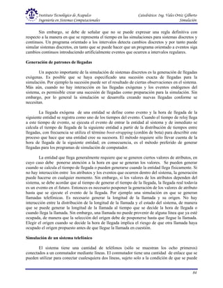 Instituto Tecnológico de Acapulco Catedrático: Ing. Vales Ortiz Gilberto
Ingeniería en Sistemas Computacionales Simulación
84
Sin embargo, se debe de señalar que no se puede expresar una regla definitiva con
respecto a la manera en que se representa el tiempo en las simulaciones para sistemas discretos y
continuos. Un programa orientado a los intervalos detecta cambios discretos y por tanto puede
simular sistemas discretos, en tanto que se puede hacer que un programa orientado a eventos siga
cambios continuos introduciendo artificialmente eventos que ocurren a intervalos regulares.
Generación de patrones de llegadas
Un aspecto importante de la simulación de sistemas discretos es la generación de llegadas
exógenas. Es posible que se haya especificado una sucesión exacta de llegadas para la
simulación. Por ejemplo la sucesión puede ser el resultado de ciertas observaciones en el sistema.
Más aún, cuando no hay interacción en las llegadas exógenas y los eventos endógenos del
sistema, es permisible crear una sucesión de llegadas como preparación para la simulación. Sin
embargo, por lo general la simulación se desarrolla creando nuevas llegadas conforme se
necesitan.
La llegada exógena de una entidad se define como evento y la hora de llegada de la
siguiente entidad se registra como uno de los tiempos del evento. Cuando el tiempo de reloj llega
a este tiempo de evento, se ejecuta el evento de entrar la entidad al sistema y de inmediato se
calcula el tiempo de llegada de la siguiente entidad a partir de la distribución de tiempos entre
llegadas, con frecuencia se utiliza el término boot-strapping (cordón de bota) para describir este
proceso que hace que una entidad cree su sucesora. El método requiere sólo llevar cuenta de la
hora de llegada de la siguiente entidad; en consecuencia, es el método preferido de generar
llegadas para los programas de simulación de computador.
La entidad que llega generalmente requiere que se generen ciertos valores de atributos, en
cuyo caso debe ponerse atención a la hora en que se generan los valores. Se pueden generar
cuando se calcula el tiempo de llegada o pueden generarse cuando la entidad llega físicamente. Si
no hay interacción entre los atributos y los eventos que ocurren dentro del sistema, la generación
puede hacerse en cualquier momento. Sin embargo, si los valores de los atributos dependen del
sistema, se debe acordar que al tiempo de generar el tiempo de la llegada, la llegada real todavía
es un evento en el futuro. Entonces es necesario posponer la generación de los valores de atributo
hasta que se ejecute el evento de la llegada. Por ejemplo una simulación en que se generan
llamadas telefónicas. Es necesario generar la longitud de la llamada y su origen. No hay
interacción entre la distribución de la longitud de la llamada y el estado del sistema, de manera
que se puede generar la longitud de la llamada al tiempo que se decide la hora de llegada o
cuando llega la llamada. Sin embargo, una llamada no puede provenir de alguna línea que ya esté
ocupada, de manera que la selección del origen debe de posponerse hasta que llegue la llamada.
Elegir el origen cuando se decide la hora de llegada implica el riesgo de que otra llamada haya
ocupado el origen propuesto antes de que llegue la llamada en cuestión.
Simulación de un sistema telefónico
El sistema tiene una cantidad de teléfonos (sólo se muestran los ocho primeros)
conectados a un conmutador mediante líneas. El conmutador tiene una cantidad de enlace que se
pueden utilizar para conectar cualesquiera dos líneas, sujeto solo a la condición de que se puede
 