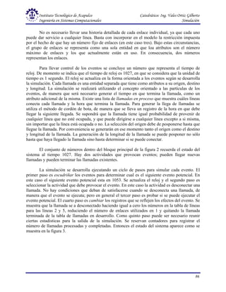 Instituto Tecnológico de Acapulco Catedrático: Ing. Vales Ortiz Gilberto
Ingeniería en Sistemas Computacionales Simulación
86
No es necesario llevar una historia detallada de cada enlace individual, ya que cada uno
puede dar servicio a cualquier línea. Basta con incorporar en el modelo la restricción impuesta
por el hecho de que hay un número fijo de enlaces (en este caso tres). Bajo estas circunstancias,
el grupo de enlaces se representa como una sola entidad en que loa atributos son el número
máximo de enlaces y los que actualmente están en uso. En consecuencia, dos números
representan los enlaces.
Para llevar control de los eventos se concluye un número que representa el tiempo de
reloj. De momento se indica que el tiempo de reloj es 1027, en que se considera que la unidad de
tiempo es 1 segundo. El reloj se actualiza en la forma orientada a los eventos según se desarrolla
la simulación. Cada llamada es una entidad separada que tiene como atributos a su origen, destino
y longitud. La simulación se realizará utilizando el concepto orientado a las partículas de los
eventos, de manera que será necesario generar el tiempo en que termina la llamada, como un
atributo adicional de la misma. Existe una lista de llamadas en proceso que muestra cuáles líneas
conecta cada llamada y la hora que termina la llamada. Para generar la llega de llamadas se
utiliza el método de cordón de bota, de manera que se lleva un registro de la hora en que debe
llegar la siguiente llegada. Se supondrá que la llamada tiene igual probabilidad de provenir de
cualquier línea que no esté ocupada, y que puede dirigirse a cualquier línea excepto a si misma,
sin importar que la línea está ocupada o no. La selección del origen debe de posponerse hasta que
llegue la llamada. Por conveniencia se generarán en ese momento tanto el origen como el destino
y longitud de la llamada. La generación de la longitud de la llamada se puede posponer no sólo
hasta que haya llegado la llamada sino hasta determinar si se puede conectar.
El conjunto de números dentro del bloque principal de la figura 2 recuerda el estado del
sistema al tiempo 1027. Hay dos actividades que provocan eventos; pueden llegar nuevas
llamadas y pueden terminar las llamadas existentes.
La simulación se desarrolla ejecutando un ciclo de pasos para simular cada evento. El
primer paso es escudriñar los eventos para determinar cual es el siguiente evento potencial. En
este caso el siguiente evento potencial esta en 1053. Se actualiza el reloj y el segundo paso es
seleccionar la actividad que debe provocar el evento. En este caso la actividad es desconectar una
llamada. No hay condiciones que deban de satisfacerse cuando se desconecta una llamada, de
manera que el evento se ejecuta; pero en general el tercer paso es probar si se puede ejecutar el
evento potencial. El cuarto paso es cambiar los registros que se reflejen los efectos del evento. Se
muestra que la llamada se a desconectado haciendo igual a cero los números en la tabla de líneas
para las líneas 2 y 5, reduciendo el número de enlaces utilizados en 1 y quitando la llamada
terminada de la tabla de llamadas en desarrollo. Como quinto paso puede ser necesario reunir
ciertas estadísticas para la salida de la simulación. Se reservan contadores para registrar el
número de llamadas procesadas y completadas. Entonces el estado del sistema aparece como se
muestra en la figura 3.
 