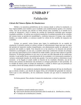 Instituto Tecnológico de Acapulco Catedrático: Ing. Vales Ortiz Gilberto
Ingeniería en Sistemas Computacionales Simulación
90
UNIDAD V
Validación
Cálculo Del Número Óptimo De Simulaciones
Debido a la naturaleza probabilística de los sistemas donde se utiliza la simulación, se
hace imprescindible crear modelos cuyos resultados sean estadísticamente iguales a los sistemas
reales. Uno de los factores que afectan en forma directa estos resultados es el tamaño de la
corrida de simulación o bien el número de corridas de simulación realizadas para encontrar
resultados confiables. Al realizar una corrida de simulación el resultado promedio de las variables
del sistema tienen un período de inestabilidad y, conforme transcurre el tiempo, esas variables
tienden a un estado estable y es entonces cuando los valores de las variables de respuesta son
confiables.
Existen, en general, varias formas para lograr la estabilización de un modelo de
simulación, la primera consiste en utilizar corridas lo suficientemente largas para que los datos
del período de transición resulten insignificantes, este planteamiento puede ser adecuado si la
ejecución del modelo es rápida. Esta situación no es tan atractiva si la duración del período
transitorio es prolongado, en este caso, se pueden seleccionar condiciones iniciales de arranque
que sean más representativas de la condición de estado estable y que por tanto reduzca el período
transitorio. El principal problema en este caso es no tener una idea adecuada de las condiciones
iniciales, lo que podría llevar a una polarización de los resultados y en consecuencia aumentar la
varianza, ocasionando tamaños de corrida más grandes. Una tercera opción es determinar en qué
momento se ha llegado al estado estable en función de los resultados obtenidos, una de las
formas más comunes de determinar este momento se consigue graficando el valor promedio de
la variable de interés contra el tiempo de simulación, y cuando se observe que ese promedio ya
no cambia a través del tiempo, detener la corrida de simulación.
EL tamaño de una corrida de simulación depende principalmente del tipo de distribución
que se intenta simular y, por decirlo de alguna forma, de la bondad del generador de números
U(0,1) que se esta utilizando y de las condiciones iniciales con que inició la simulación del
sistema.
En forma general. Para calcular el número de simulaciones se tiene la expresión:
( )
2
2
2
2
K
Z
n
α
σ
=
Donde:
Z = Estadístico normal estándar para cierta α.
K = Desviación absoluta máxima permitida sobre la media de la distribución a simular.
σ
σ
σ
σ2
= Variancia de la distribución a simular.
 