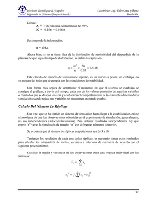 Instituto Tecnológico de Acapulco Catedrático: Ing. Vales Ortiz Gilberto
Ingeniería en Sistemas Computacionales Simulación
92
Donde:
Z = 1.96 para una confiabilidad del 95%
K = 0.166s = 0.166 σ
Sustituyendo la información:
n = 139.4
Ahora bien, si no se tiene idea de la distribución de probabilidad del desperdicio de la
planta o de que siga otro tipo de distribución, se utiliza la expresión:
00
.
720
05
.
0
36
2
=
=
=
α
m
n
Este cálculo del número de simulaciones óptimo, es un cálculo a priori, sin embargo, no
se asegura del todo que se cumpla con las condiciones de estabilidad.
Una forma más segura de determinar el momento en que el sistema se estabiliza se
consigue al graficar, a través del tiempo, cada uno de los valores promedio de aquellas variables
o resultados que se deseen analizar y al observar el comportamiento de las variables deteniendo la
simulación cuando todas esas variables se encuentren en estado estable.
Cálculo Del Número De Réplicas
Una vez que se ha corrido un sistema de simulación hasta llegar a la estabilización, existe
el problema de que las observaciones obtenidas en el experimento de simulación, generalmente,
no son independientes (autocorrelacionadas). Para obtener resultados independientes hay que
repetir “r” veces la simulación de tamaño “n” con diferentes números aleatorios.
Se aconseja que el número de réplicas o repeticiones sea de 3 a 10.
Teniendo los resultados de cada una de las réplicas, es necesario tomar estos resultados
para calcular los estimadores de media, variancia e intervalo de confianza de acuerdo con el
siguiente procedimiento.
Calcular la media y variancia de las observaciones para cada réplica individual con las
fórmulas:
∑
=
=
n
i
ij
n
j x
x
1
1
( )
∑
=
− −
=
n
i
j
ij
n
j x
x
s
1
2
1
1
2
 