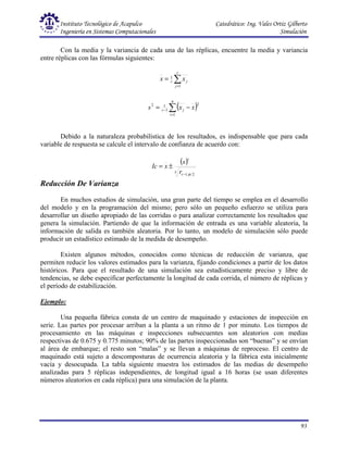 Instituto Tecnológico de Acapulco Catedrático: Ing. Vales Ortiz Gilberto
Ingeniería en Sistemas Computacionales Simulación
93
Con la media y la variancia de cada una de las réplicas, encuentre la media y variancia
entre réplicas con las fórmulas siguientes:
∑
=
=
r
j
j
r x
x
1
1
( )
∑
=
− −
=
n
i
j
r x
x
s
1
2
1
1
2
Debido a la naturaleza probabilística de los resultados, es indispensable que para cada
variable de respuesta se calcule el intervalo de confianza de acuerdo con:
( )
x
r
t
r
s
x
Ic
2
,
1 α
−
±
=
Reducción De Varianza
En muchos estudios de simulación, una gran parte del tiempo se emplea en el desarrollo
del modelo y en la programación del mismo; pero sólo un pequeño esfuerzo se utiliza para
desarrollar un diseño apropiado de las corridas o para analizar correctamente los resultados que
genera la simulación. Partiendo de que la información de entrada es una variable aleatoria, la
información de salida es también aleatoria. Por lo tanto, un modelo de simulación sólo puede
producir un estadístico estimado de la medida de desempeño.
Existen algunos métodos, conocidos como técnicas de reducción de varianza, que
permiten reducir los valores estimados para la varianza, fijando condiciones a partir de los datos
históricos. Para que el resultado de una simulación sea estadísticamente preciso y libre de
tendencias, se debe especificar perfectamente la longitud de cada corrida, el número de réplicas y
el período de estabilización.
Ejemplo:
Una pequeña fábrica consta de un centro de maquinado y estaciones de inspección en
serie. Las partes por procesar arriban a la planta a un ritmo de 1 por minuto. Los tiempos de
procesamiento en las máquinas e inspecciones subsecuentes son aleatorios con medias
respectivas de 0.675 y 0.775 minutos; 90% de las partes inspeccionadas son “buenas” y se envían
al área de embarque; el resto son “malas” y se llevan a máquinas de reproceso. El centro de
maquinado está sujeto a descomposturas de ocurrencia aleatoria y la fábrica esta inicialmente
vacía y desocupada. La tabla siguiente muestra los estimados de las medias de desempeño
analizadas para 5 réplicas independientes, de longitud igual a 16 horas (se usan diferentes
números aleatorios en cada réplica) para una simulación de la planta.
 