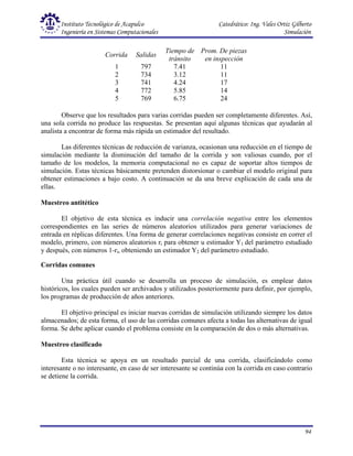 Instituto Tecnológico de Acapulco Catedrático: Ing. Vales Ortiz Gilberto
Ingeniería en Sistemas Computacionales Simulación
94
Corrida Salidas
Tiempo de
tránsito
Prom. De piezas
en inspección
1
2
3
4
5
797
734
741
772
769
7.41
3.12
4.24
5.85
6.75
11
11
17
14
24
Observe que los resultados para varias corridas pueden ser completamente diferentes. Así,
una sola corrida no produce las respuestas. Se presentan aquí algunas técnicas que ayudarán al
analista a encontrar de forma más rápida un estimador del resultado.
Las diferentes técnicas de reducción de varianza, ocasionan una reducción en el tiempo de
simulación mediante la disminución del tamaño de la corrida y son valiosas cuando, por el
tamaño de los modelos, la memoria computacional no es capaz de soportar altos tiempos de
simulación. Estas técnicas básicamente pretenden distorsionar o cambiar el modelo original para
obtener estimaciones a bajo costo. A continuación se da una breve explicación de cada una de
ellas.
Muestreo antitético
El objetivo de esta técnica es inducir una correlación negativa entre los elementos
correspondientes en las series de números aleatorios utilizados para generar variaciones de
entrada en réplicas diferentes. Una forma de generar correlaciones negativas consiste en correr el
modelo, primero, con números aleatorios ri para obtener u estimador Y1 del parámetro estudiado
y después, con números 1-ri, obteniendo un estimador Y2 del parámetro estudiado.
Corridas comunes
Una práctica útil cuando se desarrolla un proceso de simulación, es emplear datos
históricos, los cuales pueden ser archivados y utilizados posteriormente para definir, por ejemplo,
los programas de producción de años anteriores.
El objetivo principal es iniciar nuevas corridas de simulación utilizando siempre los datos
almacenados; de esta forma, el uso de las corridas comunes afecta a todas las alternativas de igual
forma. Se debe aplicar cuando el problema consiste en la comparación de dos o más alternativas.
Muestreo clasificado
Esta técnica se apoya en un resultado parcial de una corrida, clasificándolo como
interesante o no interesante, en caso de ser interesante se continúa con la corrida en caso contrario
se detiene la corrida.
 