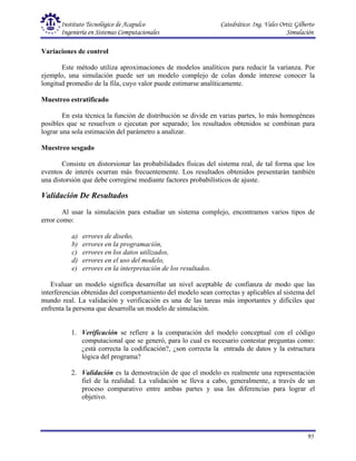Instituto Tecnológico de Acapulco Catedrático: Ing. Vales Ortiz Gilberto
Ingeniería en Sistemas Computacionales Simulación
95
Variaciones de control
Este método utiliza aproximaciones de modelos analíticos para reducir la varianza. Por
ejemplo, una simulación puede ser un modelo complejo de colas donde interese conocer la
longitud promedio de la fila, cuyo valor puede estimarse analíticamente.
Muestreo estratificado
En esta técnica la función de distribución se divide en varias partes, lo más homogéneas
posibles que se resuelven o ejecutan por separado; los resultados obtenidos se combinan para
lograr una sola estimación del parámetro a analizar.
Muestreo sesgado
Consiste en distorsionar las probabilidades físicas del sistema real, de tal forma que los
eventos de interés ocurran más frecuentemente. Los resultados obtenidos presentarán también
una distorsión que debe corregirse mediante factores probabilísticos de ajuste.
Validación De Resultados
Al usar la simulación para estudiar un sistema complejo, encontramos varios tipos de
error como:
a) errores de diseño,
b) errores en la programación,
c) errores en los datos utilizados,
d) errores en el uso del modelo,
e) errores en la interpretación de los resultados.
Evaluar un modelo significa desarrollar un nivel aceptable de confianza de modo que las
interferencias obtenidas del comportamiento del modelo sean correctas y aplicables al sistema del
mundo real. La validación y verificación es una de las tareas más importantes y difíciles que
enfrenta la persona que desarrolla un modelo de simulación.
1. Verificación se refiere a la comparación del modelo conceptual con el código
computacional que se generó, para lo cual es necesario contestar preguntas como:
¿está correcta la codificación?, ¿son correcta la entrada de datos y la estructura
lógica del programa?
2. Validación es la demostración de que el modelo es realmente una representación
fiel de la realidad. La validación se lleva a cabo, generalmente, a través de un
proceso comparativo entre ambas partes y usa las diferencias para lograr el
objetivo.
 