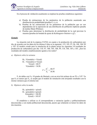 Instituto Tecnológico de Acapulco Catedrático: Ing. Vales Ortiz Gilberto
Ingeniería en Sistemas Computacionales Simulación
96
En el proceso de validación usualmente se emplean las pruebas estadísticas siguientes:
a) Prueba de estimaciones de los parámetros de la población asumiendo una
distribución de probabilidad (pruebas F, t y z).
b) Pruebas de las estimaciones de los parámetros de la población que no son
dependientes de la suposición de una distribución de población implícita (prueba
de medias Mann-Whitney).
c) Pruebas para determinar la distribución de probabilidad de la cual proviene la
muestra (pruebas de bondad de ajuste de Kolmogorov-Smirnov o χ2
).
Ejemplo
La situación real de la empresa FATSA en cuanto a la producción de carburadores por
día, de acuerdo con los datos de los últimos 8 días es la siguiente: 115, 105, 97, 96, 108, 104, 99
y 107. El modelo creado para la simulación de la planta arroja los siguientes 10 resultados de
producción de carburadores por día: 110, 97, 100, 105, 108, 99, 118, 104, 105 y 103. ¿Son los
resultados del modelo estadísticamente iguales a los reales?
a) Hipótesis sobre la varianza
H0 : V(modelo) = V(real)
H1 : V(modelo) ≠ V(real)
V(real) = 40.57
V(modelo) = 36.96
96
.
36
57
.
40
2
2
1
=
=
S
S
F
Fc de tablas con 8 y 10 grados de libertad y con un nivel de rechazo de un 5% s 3.07. Ya
que F0 es menor que Fc, se acepta que el modelo de simulación está arrojando resultados con la
misma variancia que el sistema real.
b) Hipótesis sobre la media
H0 : µ(modelo) = µ(real)
H1 : µ(modelo) ≠ µ(real)
E(modelo) = 104.90
E(real) = 103.87
El estadístico a utilizar es el correspondiente a variancias iguales y poblacionalmente
desconocidas y con media poblacional desconocida, puesto que solamente se tienen los datos de
dos muestras.
 