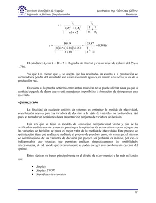 Instituto Tecnológico de Acapulco Catedrático: Ing. Vales Ortiz Gilberto
Ingeniería en Sistemas Computacionales Simulación
97
2
1
2
2
2
2
2
1
1
1
1
1
2
1 n
n
x
n
n
n
n
x
t
+
−
+
+
=
σ
σ
( ) ( )
3496
.
0
10
1
8
1
87
.
103
10
8
96
.
36
10
57
.
40
8
9
.
104
=
+
−
+
+
=
t
El estadístico tc con 8 + 10 – 2 = 16 grados de libertad y con un nivel de rechazo del 5% es
1.746.
Ya que t es menor que tc, se acepta que los resultados en cuanto a la producción de
carburadores por día del simulador son estadísticamente iguales, en cuanto a la media, a los de la
producción real.
En cuanto a la prueba de forma entre ambas muestras no se puede afirmar nada ya que la
cantidad pequeña de datos que se está manejando imposibilita la formación de histogramas para
realizarla.
Optimización
La finalidad de cualquier análisis de sistemas es optimizar la medida de efectividad,
describiendo normas para las variables de decisión a la vista de variables no controlables. Así
pues, el tomador de decisiones desea encontrar ese conjunto de variables de decisión.
Una vez que se tiene un modelo de simulación computacional válido y que se ha
verificado estadísticamente, entonces, para lograr la optimización se necesita empezar a jugar con
las variables de decisión: se busca el mejor valor de la medida de efectividad. Este proceso de
optimización tiene que realizarse mediante el proceso de prueba y error, sin embargo, el número
de combinaciones de las variables de decisión que pueden ser probadas es infinito, por eso es
indispensable usar técnicas que permitan analizar sistemáticamente las posibilidades
seleccionadas, de tal modo que eventualmente se podrá escoger una combinación cercana del
óptimo.
Estas técnicas se basan principalmente en el diseño de experimentos y las más utilizadas
son:
• Simplex
• Simplex EVOP
• Superficies de repuestas
 