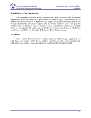 Instituto Tecnológico de Acapulco Catedrático: Ing. Vales Ortiz Gilberto
Ingeniería en Sistemas Computacionales Simulación
98
Sensibilidad Y Experimentación
Es el último paso dentro del proceso de simulación y puede efectuarse antes o durante la
implantación de las soluciones en el proceso real. Consiste en jugar o experimentar con el
modelo ante situaciones nuevas o imprevistas, que tengan cierta probabilidad de ocurrencia, con
el objeto de encontrar una solución óptima ante ese posible escenario. Esto es útil pues los
sistemas reales son dinámicos y de esta manera podemos adelantarnos y ser capaces de hacerles
frente con anticipación. El análisis de sensibilidad se enfoca principalmente a estudiar las
variables no controlables por el tomador de decisiones dentro del proceso real.
Monitoreo
Como se acaba de mencionar, los sistemas reales son dinámicos, esto significa que se
debe llevar un estricto control de los cambios ocurridos en ellos para inmediatamente
implantarlos en el modelo y para que pueda seguir siendo un fiel reflejo de la realidad.
 