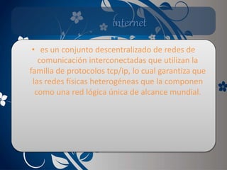 internet
• es un conjunto descentralizado de redes de
comunicación interconectadas que utilizan la
familia de protocolos tcp/ip, lo cual garantiza que
las redes físicas heterogéneas que la componen
como una red lógica única de alcance mundial.
 