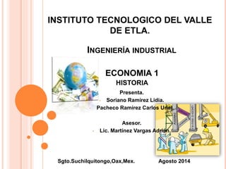 INSTITUTO TECNOLOGICO DEL VALLE 
DE ETLA. 
INGENIERÍA INDUSTRIAL 
ECONOMIA 1 
HISTORIA 
Presenta. 
• Soriano Ramírez Lidia. 
• Pacheco Ramírez Carlos Uriel. 
Asesor. 
• Lic. Martínez Vargas Adrián. 
Sgto.Suchilquitongo,Oax,Mex. Agosto 2014 
 