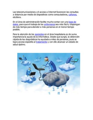 Las telecomunicaciones y el acceso a Internet favorecen las consultas
a distancia por medio de dispositivos como computadoras, cañones,
etcétera.
En el área de administración facilita mucho contar con una base de
datos, para que el trabajo de los enfermeros sea más fácil y dispongan
de más tiempo para atender a más personas en el menor tiempo
posible.
Para la atención de los pacientes en el área hospitalaria es de suma
importancia la ayuda de la informática. Desde que surgió, la obtención
rápida de los diagnósticos ha ayudado a miles de personas, pues se
logra acceso expedito al tratamiento y con ello alcanzar un estado de
salud óptimo.
 