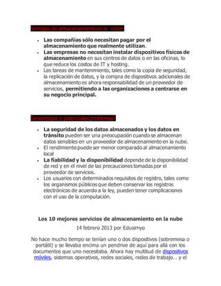 Ventajas de almacenamiento en la nube:
 Las compañías sólo necesitan pagar por el
almacenamiento que realmente utilizan.
 Las empresas no necesitan instalar dispositivos físicos de
almacenamiento en sus centros de datos o en las oficinas, lo
que reduce los costos de IT y hosting.
 Las tareas de mantenimiento, tales como la copia de seguridad,
la replicación de datos, y la compra de dispositivos adicionales de
almacenamiento es ahora responsabilidad de un proveedor de
servicios, permitiendo a las organizaciones a centrarse en
su negocio principal.
Desventajas o potenciales problemas:
 La seguridad de los datos almacenados y los datos en
tránsito pueden ser una preocupación cuando se almacenan
datos sensibles en un proveedor de almacenamiento en la nube.
 El rendimiento puede ser menor comparado al almacenamiento
local
 La fiabilidad y la disponibilidad depende de la disponibilidad
de red y en el nivel de las precauciones tomadas por el
proveedor de servicios.
 Los usuarios con determinados requisitos de registro, tales como
los organismos públicos que deben conservar los registros
electrónicos de acuerdo a la ley, pueden tener complicaciones
con el uso de la computación.
Los 10 mejores servicios de almacenamiento en la nube
14 febrero 2013 por Edusimyo
No hace mucho tiempo se tenían uno o dos dispositivos (sobremesa o
portátil) y se llevaba encima un pendrive de aquí para allá con los
documentos que uno necesitaba. Ahora hay multitud de dispositivos
móviles, sistemas operativos, redes sociales, redes de trabajo… y el
 