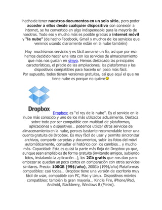 hecho de tener nuestros documentos en un solo sitio, pero poder
acceder a ellos desde cualquier dispositivo con conexión a
internet, se ha convertido en algo indispensable para la mayoría de
nosotros. Todo eso y mucho más es posible gracias a internet móvil
y “la nube” (de hecho Facebook, Gmail y muchos de los servicios que
venimos usando diariamente están en la nube también)
Hay muchísimos servicios y es fácil armarse un lío, así que por eso
hemos decidido hacer una lista con los servicios de almacenamiento
que más nos gustan en simyo. Hemos destacado las principales
características, el precio de las ampliaciones, las plataformas y los
dispositivos compatibles para hacerlo un poco más fácil.
Por supuesto, todos tienen versiones gratuitas, así que aquí el que no
tiene nube es porque no quiere
Dropbox: es “el rey de la nube”. Es el servicio en la
nube más conocido y uno de los más utilizados actualmente. Destaca
sobre todo por ser compatible con multitud de plataformas,
aplicaciones y dispositivos… podemos utilizar otros servicios de
almacenamiento en la nube, pero es bastante recomendable tener una
cuenta gratuita de Dropbox. Es muy fácil de usar y permite sincronizar
archivos, compartir carpetas y documentos, subir las fotos del móvil
automáticamente, consultar el histórico con los cambios… y mucho
más. Capacidad: Esta es quizá la parte más floja de Dropbox ya que,
aunque sean ampliables de forma gratuita (invitando amigos, subiendo
fotos, instalando la aplicación…), los 2Gb gratis que nos dan para
empezar se quedan un poco cortos en comparación con otros servicios
similares. Precio: 100GB (99$/año), 200Gb (199$/año) Plataformas
compatibles: casi todas… Dropbox tiene una versión de escritorio muy
fácil de usar, compatible con PC, Mac y Linux. Dispositivos móviles
compatibles: también la gran mayoría… Kindle Fire, iPhone/iPad,
Android, Blackberry, Windows 8 (Metro).
 
