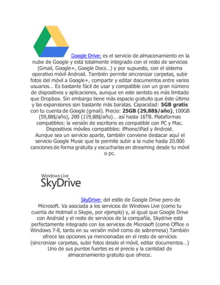 Google Drive: es el servicio de almacenamiento en la
nube de Google y está totalmente integrado con el resto de servicios
(Gmail, Google+, Google Docs…) y por supuesto, con el sistema
operativo móvil Android. También permite sincronizar carpetas, subir
fotos del móvil a Google+, compartir y editar documentos entre varios
usuarios… Es bastante fácil de usar y compatible con un gran número
de dispositivos y aplicaciones, aunque en este sentido es más limitado
que Dropbox. Sin embargo tiene más espacio gratuito que éste último
y las expansiones son bastante más baratas. Capacidad: 5GB gratis
con tu cuenta de Google (gmail). Precio: 25GB (29,88$/año), 100GB
(59,88$/año), 200 (119,88$/año)… así hasta 16TB. Plataformas
compatibles: la versión de escritorio es compatible con PC y Mac.
Dispositivos móviles compatibles: iPhone/iPad y Android.
Aunque sea un servicio aparte, también conviene destacar aquí el
servicio Google Music que te permite subir a la nube hasta 20.000
canciones de forma gratuita y escucharlas en streaming desde tu móvil
o pc.
SkyDrive: del estilo de Google Drive pero de
Microsoft. Va asociada a los servicios de Windows Live (como tu
cuenta de Hotmail o Skype, por ejemplo) y, al igual que Google Drive
con Android y el resto de servicios de la compañía, Skydrive está
perfectamente integrado con los servicios de Microsoft (como Office o
Windows 7-8, tanto en su versión móvil como de sobremesa) También
ofrece las opciones ya mencionadas en el resto de servicios
(sincronizar carpetas, subir fotos desde el móvil, editar documentos…)
Uno de sus puntos fuertes es el precio y la cantidad de
almacenamiento gratuito que ofrece.
 