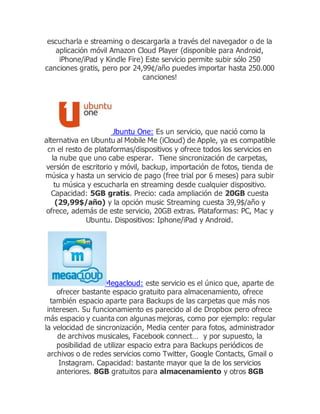 escucharla e streaming o descargarla a través del navegador o de la
aplicación móvil Amazon Cloud Player (disponible para Android,
iPhone/iPad y Kindle Fire) Este servicio permite subir sólo 250
canciones gratis, pero por 24,99¢/año puedes importar hasta 250.000
canciones!
Ubuntu One: Es un servicio, que nació como la
alternativa en Ubuntu al Mobile Me (iCloud) de Apple, ya es compatible
cn el resto de plataformas/dispositivos y ofrece todos los servicios en
la nube que uno cabe esperar. Tiene sincronización de carpetas,
versión de escritorio y móvil, backup, importación de fotos, tienda de
música y hasta un servicio de pago (free trial por 6 meses) para subir
tu música y escucharla en streaming desde cualquier dispositivo.
Capacidad: 5GB gratis. Precio: cada ampliación de 20GB cuesta
(29,99$/año) y la opción music Streaming cuesta 39,9$/año y
ofrece, además de este servicio, 20GB extras. Plataformas: PC, Mac y
Ubuntu. Dispositivos: Iphone/iPad y Android.
Megacloud: este servicio es el único que, aparte de
ofrecer bastante espacio gratuito para almacenamiento, ofrece
también espacio aparte para Backups de las carpetas que más nos
interesen. Su funcionamiento es parecido al de Dropbox pero ofrece
más espacio y cuanta con algunas mejoras, como por ejemplo: regular
la velocidad de sincronización, Media center para fotos, administrador
de archivos musicales, Facebook connect… y por supuesto, la
posibilidad de utilizar espacio extra para Backups periódicos de
archivos o de redes servicios como Twitter, Google Contacts, Gmail o
Instagram. Capacidad: bastante mayor que la de los servicios
anteriores. 8GB gratuitos para almacenamiento y otros 8GB
 