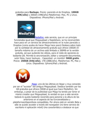 gratuitos para Backups. Precio: parecido al de Dropbox, 100GB
(99€/año) y 200GB (199€/año) Plataformas: Mac, PC y Linux.
Dispositivos: iPhone/iPad y Android.
Mediafire: este servicio, que en un principio
funcionaba igual que Megaupload y Rapidshare, se ha reconvertido
hace poco en un servicio de almacenamiento en la nube parecido a
Dropbox (como acaba de hacer Mega hace poco) Destaca sobre todo
por la cantidad de almacenamiento gratuito que ofrece (50GB!) El
tamaño máximo de un archivo está limitado a 200MB en la versión
gratuita, así que quitando los vídeos, para el resto de opciones es
bastante útil. Permite la sincronización, editar y compartir documentos,
subir fotos, hacer backups… Capacidad: un montón! 50GB gratis.
Precio: 250GB (54$/año), 1TB (288E/año). Plataformas: PC, Mac y
Linux. Dispositivos: Iphone/iPad y Android.
Mega: uno de los últimos en llegar y muy conocido
por ser el “sucesor” del antiguo Megaupload. Destaca también por los
GB gratuitos que ofrece (50GB al igual que hace Mediafire). Sin
embargo, a pesar de la publicidad que Mega ha tenido por tener el
mismo creador que Megaupload, la verdad es que a este servicio
todavía le queda bastante recorrido para ponerse a la altura de los
anteriores en el aspecto de las funcionalidades y
plataformas/disponitivos compatibles. Por ahora está en versión Beta y
sólo se puede acceder a través del navegador (no tiene servicio de
escritorio ni aplicación móvil) Una característica a destacar es que
 
