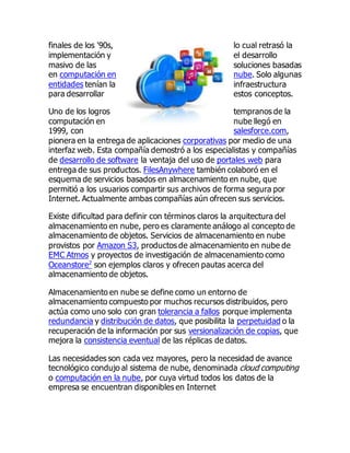 finales de los '90s, lo cual retrasó la
implementación y el desarrollo
masivo de las soluciones basadas
en computación en nube. Solo algunas
entidades tenían la infraestructura
para desarrollar estos conceptos.
Uno de los logros tempranos de la
computación en nube llegó en
1999, con salesforce.com,
pionera en la entrega de aplicaciones corporativas por medio de una
interfaz web. Esta compañía demostró a los especialistas y compañías
de desarrollo de software la ventaja del uso de portales web para
entrega de sus productos. FilesAnywhere también colaboró en el
esquema de servicios basados en almacenamiento en nube, que
permitió a los usuarios compartir sus archivos de forma segura por
Internet. Actualmente ambas compañías aún ofrecen sus servicios.
Existe dificultad para definir con términos claros la arquitectura del
almacenamiento en nube, pero es claramente análogo al concepto de
almacenamiento de objetos. Servicios de almacenamiento en nube
provistos por Amazon S3, productos de almacenamiento en nube de
EMC Atmos y proyectos de investigación de almacenamiento como
Oceanstore2
son ejemplos claros y ofrecen pautas acerca del
almacenamiento de objetos.
Almacenamiento en nube se define como un entorno de
almacenamiento compuesto por muchos recursos distribuidos, pero
actúa como uno solo con gran tolerancia a fallos porque implementa
redundancia y distribución de datos, que posibilita la perpetuidad o la
recuperación de la información por sus versionalización de copias, que
mejora la consistencia eventual de las réplicas de datos.
Las necesidades son cada vez mayores, pero la necesidad de avance
tecnológico condujo al sistema de nube, denominada cloud computing
o computación en la nube, por cuya virtud todos los datos de la
empresa se encuentran disponibles en Internet
 