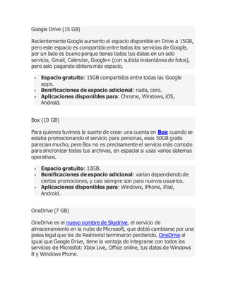 Google Drive (15 GB)
Recientemente Google aumento el espacio disponible en Drive a 15GB,
pero este espacio es compartido entre todos los servicios de Google,
por un lado es bueno porque tienes todos tus datos en un solo
servicio, Gmail, Calendar, Google+ (con subida instantánea de fotos),
pero solo pagando obtiens más espacio.
 Espacio gratuito: 15GB compartidos entre todas las Google
apps.
 Bonificaciones de espacio adicional: nada, cero.
 Aplicaciones disponibles para: Chrome, Windows, iOS,
Android.
Box (10 GB)
Para quienes tuvimos la suerte de crear una cuenta en Box cuando se
estaba promocionando el servicio para personas, esos 50GB gratis
parecian mucho, pero Box no es precisamente el servicio más comodo
para sincronizar todos tus archivos, en espacial si usas varios sistemas
operativos.
 Espacio gratuito: 10GB.
 Bonificaciones de espacio adicional: varían dependiendo de
ciertas promociones, y casi siempre son para nuevos usuarios.
 Aplicaciones disponibles para: Windows, iPhone, iPad,
Android.
OneDrive (7 GB)
OneDrive es el nuevo nombre de Skydrive, el servicio de
almacenamiento en la nube de Microsoft, que debió cambiarse por una
pelea legal que los de Redmond terminaron perdiendo. OneDrive al
igual que Google Drive, tiene la ventaja de integrarse con todos los
servicios de Microsfot: Xbox Live, Office online, tus datos de Windows
8 y Windows Phone.
 