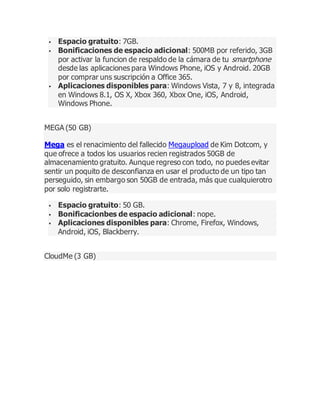  Espacio gratuito: 7GB.
 Bonificaciones de espacio adicional: 500MB por referido, 3GB
por activar la funcion de respaldo de la cámara de tu smartphone
desde las aplicaciones para Windows Phone, iOS y Android. 20GB
por comprar uns suscripción a Office 365.
 Aplicaciones disponibles para: Windows Vista, 7 y 8, integrada
en Windows 8.1, OS X, Xbox 360, Xbox One, iOS, Android,
Windows Phone.
MEGA (50 GB)
Mega es el renacimiento del fallecido Megaupload de Kim Dotcom, y
que ofrece a todos los usuarios recien registrados 50GB de
almacenamiento gratuito. Aunque regreso con todo, no puedes evitar
sentir un poquito de desconfianza en usar el producto de un tipo tan
perseguido, sin embargo son 50GB de entrada, más que cualquierotro
por solo registrarte.
 Espacio gratuito: 50 GB.
 Bonificacionbes de espacio adicional: nope.
 Aplicaciones disponibles para: Chrome, Firefox, Windows,
Android, iOS, Blackberry.
CloudMe (3 GB)
 