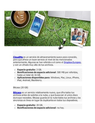 CloudMe es un servicio de almacenamiento sueco poco conocido,
pero que ofrece un buen servicio al nivel de los mencionados
anteriormente. Algunos se han referido a el como el Dropbox Europeo,
y con un cifrado muy alto de tus archivos.
 Espacio gratuito: 3 GB.
 Bonificaciones de espacio adicional: 500 MB por referidos,
hasta un total de 16 GB.
 Aplicaciones disponibles para: Windows, Mac, Linux, iPhone,
iPad, Android, Blackberry.
Bitcasa (20 GB)
Bitcasa es un servicio relativamente nuevo, que cifra todos tus
archivos antes de subirlos a la nube, y que busca ser el unico disco
duro que necesites. Bitcasa guarda en la nube todos tus archivos y los
sincroniza en linea en lugar de duplicarlos en todos tus dispositivos.
 Espacio gratuito: 20 GB.
 Bonificaciones de espacio adicional: no hay.
 