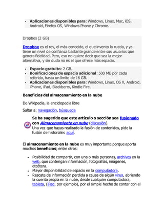  Aplicaciones disponibles para: Windows, Linux, Mac, iOS,
Android, Firefox OS, Windows Phone y Chrome.
Dropbox (2 GB)
Dropbox es el rey, el más conocido, el que invento la rueda, y ya
tiene un nivel de confianza bastante grande entre sus usuarios que
genera fidelidad. Pero, eso no quiere decir que sea la mejor
alternativa, y sin duda no es el que ofrece más espacio.
 Espacio gratuito: 2 GB.
 Bonificaciones de espacio adicional: 500 MB por cada
referido, hasta un límite de 16 GB.
 Aplicaciones disponibles para: Windows, Linux, OS X, Android,
iPhone, iPad, Blackberry, Kindle Fire.
Beneficios del almacenamiento en la nube
De Wikipedia, la enciclopedia libre
Saltar a: navegación, búsqueda
Se ha sugerido que este artículo o sección sea fusionado
con Almacenamiento en nube (discusión).
Una vez que hayas realizado la fusión de contenidos, pide la
fusión de historiales aquí.
El almacenamiento en la nube es muy importante porque aporta
muchos beneficios; entre otros:
 Posibilidad de compartir, con una o más personas, archivos en la
web, que contengan información, fotografías, imágenes,
etcétera.
 Mayor disponibilidad de espacio en la computadora.
 Rescate de información perdida a causa de algún virus, abriendo
la cuenta propia en la nube, desde cualquier computadora,
tableta, (iPad, por ejemplo), por el simple hecho de contar con el
 