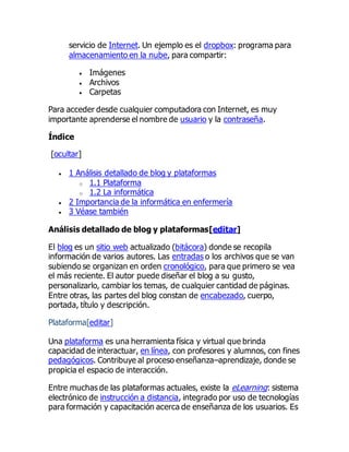 servicio de Internet. Un ejemplo es el dropbox: programa para
almacenamiento en la nube, para compartir:
 Imágenes
 Archivos
 Carpetas
Para acceder desde cualquier computadora con Internet, es muy
importante aprenderse el nombre de usuario y la contraseña.
Índice
[ocultar]
 1 Análisis detallado de blog y plataformas
o 1.1 Plataforma
o 1.2 La informática
 2 Importancia de la informática en enfermería
 3 Véase también
Análisis detallado de blog y plataformas[editar]
El blog es un sitio web actualizado (bitácora) donde se recopila
información de varios autores. Las entradas o los archivos que se van
subiendo se organizan en orden cronológico, para que primero se vea
el más reciente. El autor puede diseñar el blog a su gusto,
personalizarlo, cambiar los temas, de cualquier cantidad de páginas.
Entre otras, las partes del blog constan de encabezado, cuerpo,
portada, título y descripción.
Plataforma[editar]
Una plataforma es una herramienta física y virtual que brinda
capacidad de interactuar, en línea, con profesores y alumnos, con fines
pedagógicos. Contribuye al proceso enseñanza–aprendizaje, donde se
propicia el espacio de interacción.
Entre muchas de las plataformas actuales, existe la eLearning: sistema
electrónico de instrucción a distancia, integrado por uso de tecnologías
para formación y capacitación acerca de enseñanza de los usuarios. Es
 