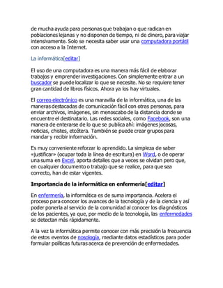 de mucha ayuda para personas que trabajan o que radican en
poblaciones lejanas y no disponen de tiempo, ni de dinero, para viajar
intensivamente. Solo se necesita saber usar una computadora portátil
con acceso a la Internet.
La informática[editar]
El uso de una computadora es una manera más fácil de elaborar
trabajos y emprender investigaciones. Con simplemente entrar a un
buscador se puede localizar lo que se necesite. No se requiere tener
gran cantidad de libros físicos. Ahora ya los hay virtuales.
El correo electrónico es una maravilla de la informática, una de las
maneras destacadas de comunicación fácil con otras personas, para
enviar archivos, imágenes, sin menoscabo de la distancia donde se
encuentre el destinatario. Las redes sociales, como Facebook, son una
manera de enterarse de lo que se publica ahí: imágenes jocosas,
noticias, chistes, etcétera. También se puede crear grupos para
mandar y recibir información.
Es muy conveniente reforzar lo aprendido. La simpleza de saber
«justificar» (ocupar toda la línea de escritura) en Word, o de operar
una suma en Excel, aporta detalles que a veces se olvidan pero que,
en cualquier documento o trabajo que se realice, para que sea
correcto, han de estar vigentes.
Importancia de la informática en enfermería[editar]
En enfermería, la informática es de suma importancia. Acelera el
proceso para conocer los avances de la tecnología y de la ciencia y así
poder ponerla al servicio de la comunidad al conocer los diagnósticos
de los pacientes, ya que, por medio de la tecnología, las enfermedades
se detectan más rápidamente.
A la vez la informática permite conocer con más precisión la frecuencia
de estos eventos de nosología, mediante datos estadísticos para poder
formular políticas futuras acerca de prevención de enfermedades.
 