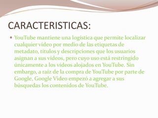 CARACTERISTICAS:YouTube mantiene una logística que permite localizar cualquier vídeo por medio de las etiquetas de metadato, títulos y descripciones que los usuarios asignan a sus vídeos, pero cuyo uso está restringido únicamente a los vídeos alojados en YouTube. Sin embargo, a raíz de la compra de YouTube por parte de Google, Google Video empezó a agregar a sus búsquedas los contenidos de YouTube.