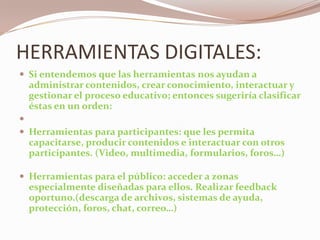 HERRAMIENTAS DIGITALES:Si entendemos que las herramientas nos ayudan a administrar contenidos, crear conocimiento, interactuar y gestionar el proceso educativo; entonces sugeriría clasificar éstas en un orden: Herramientas para participantes: que les permita capacitarse, producir contenidos e interactuar con otros participantes. (Video, multimedia, formularios, foros…) Herramientas para el público: acceder a zonas especialmente diseñadas para ellos. Realizar feedback oportuno.(descarga de archivos, sistemas de ayuda, protección, foros, chat, correo…)