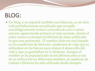 BLOG:Un blog, o en español también una bitácora, es un sitioweb periódicamente actualizado que recopila cronológicamente textos o artículos de uno o varios autores, apareciendo primero el más reciente, donde el autor conserva siempre la libertad de dejar publicado lo que crea pertinente. El nombre bitácora está basado en los cuadernos de bitácora, cuadernos de viaje que se utilizaban en los barcos para relatar el desarrollo del viaje y que se guardaban en la bitácora. Aunque el nombre se ha popularizado en los últimos años a raíz de su utilización en diferentes ámbitos, el cuaderno de trabajo o bitácora ha sido utilizado desde siempre.
