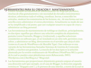 HERRAMIENTAS PARA SU CREACION Y  MANTENIMIENTOExisten variadas herramientas de mantenimiento de blogs que permiten, muchas de ellas gratuitamente y sin necesidad de elevados conocimientos técnicos, administrar todo el weblog, coordinar, borrar, o reescribir los artículos, moderar los comentarios de los lectores, etc., de una forma casi tan sencilla como administrar el correoelectrónico. Actualmente su modo de uso se ha simplificado a tal punto, que casi cualquier usuario es capaz de crear y administrar un blog personal.Las herramientas de mantenimiento de weblogs se clasifican, principalmente, en dos tipos: aquellas que ofrecen una solución completa de alojamiento, gratuita (como Freewebs, Blogger,y LiveJournal), y aquellas soluciones consistentes en software que, al ser instalado en un sitio web, permiten crear, editar, y administrar un blog, directamente en el servidor que aloja el sitio (como es el caso de WordPress o de Movable Type). Este software es una variante de las herramientas llamadas Sistemas de Gestión de Contenido (CMS), y muchos son gratuitos. La mezcla de los dos tipos es la solución planteada por la versión multiusuario de WordPress (WordPress MU) a partir de la cual se pueden crear plataformas como Rebuscando, INFO, Wordpress.comCiberBlog.eso *Blogtotal.Las herramientas que proporcionan alojamiento gratuito asignan al usuario una dirección web (por ejemplo, en el caso de Blogger, la dirección asignada termina en "blogspot.com"), y le proveen de una interfaz, a través de la cual se puede añadir.