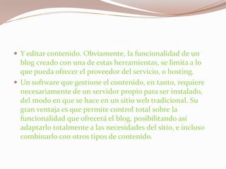 Y editar contenido. Obviamente, la funcionalidad de un blog creado con una de estas herramientas, se limita a lo que pueda ofrecer el proveedor del servicio, o hosting.Un software que gestione el contenido, en tanto, requiere necesariamente de un servidor propio para ser instalado, del modo en que se hace en un sitio web tradicional. Su gran ventaja es que permite control total sobre la funcionalidad que ofrecerá el blog, posibilitando así adaptarlo totalmente a las necesidades del sitio, e incluso combinarlo con otros tipos de contenido.