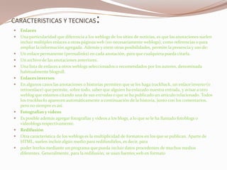 CARACTERISTICAS Y TECNICAS:EnlacesUna particularidad que diferencia a los weblogs de los sitios de noticias, es que las anotaciones suelen incluir múltiples enlaces a otras páginas web (no necesariamente weblogs), como referencias o para ampliar la información agregada. Además y entre otras posibilidades, permite la presencia y uso de:Un enlace permanente (permalinks) en cada anotación, para que cualquiera pueda citarla.Un archivo de las anotaciones anteriores.Una lista de enlaces a otros weblogs seleccionados o recomendados por los autores, denominada habitualmente blogroll.Enlaces inversosEn algunos casos las anotaciones o historias permiten que se les haga trackback, un enlace inverso (o retroenlace) que permite, sobre todo, saber que alguien ha enlazado nuestra entrada, y avisar a otro weblog que estamos citando una de sus entradas o que se ha publicado un artículo relacionado. Todos los trackbacks aparecen automáticamente a continuación de la historia, junto con los comentarios, pero no siempre es así.Fotografías y vídeosEs posible además agregar fotografías y vídeos a los blogs, a lo que se le ha llamado fotoblogs o videoblogs respectivamente.RedifusiónOtra característica de los weblogs es la multiplicidad de formatos en los que se publican. Aparte de HTML, suelen incluir algún medio para redifundirlos, es decir, para poder leerlos mediante un programa que pueda incluir datos procedentes de muchos medios diferentes. Generalmente, para la redifusión, se usan fuentesweb en formato 