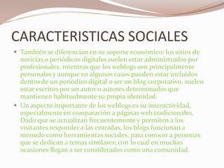 CARACTERISTICAS SOCIALESTambién se diferencian en su soporte económico: los sitios denoticiaso periódicos digitalessuelen estar administrados por profesionales, mientras que los weblogs son principalmente personales y aunque en algunos casos pueden estar incluidos dentro de un periódico digital o ser un blog corporativo, suelen estar escritos por un autor o autores determinados que mantienen habitualmente su propia identidad.Un aspecto importante de los weblogs es su interactividad, especialmente en comparación a páginas web tradicionales. Dado que se actualizan frecuentemente y permiten a los visitantes responder a las entradas, los blogs funcionan a menudo como herramientas sociales, para conocer a personas que se dedican a temas similares; con lo cual en muchas ocasiones llegan a ser considerados como una comunidad.