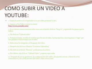 COMO SUBIR UN VIDEO A YOUTUBE:1. Copia el archivo al computador si es un video personal u otro.2. Ingresa a YouTube e inicia tu sesiónhttp://www.youtube.com/3. Si no tienes cuenta entonces abre una nueva dando click en "Sing in" y siguiendo los pasos que te indica.4. Da click en "Upload video"5. Posteriormente, escribe el nombre que llevará el video, la descripción y las etiquetas o "tags" que son palabras relacionadas con el video.6. Selecciona la categoría y el lenguaje del video7. Después da click en el botón "Continue Uploading"8. Da click en el botón "Browse" y selecciona al archivo.9. Por último, da click en "Upload Video" y espera a que suba.10. Después de eso te aparecerá, la configuración del video, ahí puedes activar o desactivar los comentarios y las calificaciones del video, entre otras cosas.