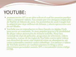 YOUTUBE:pronunciación AFI es un sitio web en el cual los usuarios pueden subir y compartir vídeos. Fue creado por tres antiguos empleados de PayPal en febrero de 2005. En noviembre de 2006 Google Ind. lo adquirió por 1650 millones de dólares, y ahora opera como una de sus filiales.YouTube usa un reproductor en línea basado en Adobe Flash para servir su contenido. Es muy popular gracias a la posibilidad de alojar vídeos personales de manera sencilla. Aloja una variedad de clips de películas, programas de televisión, vídeos musicales, a pesar de las reglas de YouTube contra subir vídeos con derechos de autor, este material existe en abundancia, así como contenidos amateur como videoblogs. Los enlaces a vídeos de YouTube pueden ser también puestos en blogs y sitios electrónicos personales usando API o incrustando cierto código HTML