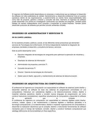 El ingeniero de Software podrá desarrollarse en empresas o instituciones que se dediquen al desarrollo
de software con altos estándares de calidad. Generalmente su desarrollo profesional inicia en puestos
operativos dentro de las organizaciones, y posteriormente se orienta hacia responsabilidades tales
como líder de proyecto, gerente o director y consultor del área. Asimismo el ingeniero de software
puede desarrollar una carrera en investigación continuando sus estudios de posgrado. También podrá
trabajar de manera independiente como consultor o emprender su propia empresa. También podrá
desarrollar productos de software que permiten simular ambientes virtuales.




INGENIERO EN ADMINISTRACION Y SERVICIOS TI
EN SU CAMPO LABORAL:


En los sectores privados, públicos y social, en las diferentes ramas productivas que demanden
servicios de Tecnologías de la Información. En forma independiente mediante la integración de
empresas orientadas al desarrollo y consultoría de bienes y servicios.

Este se podrá desempeñar como:

    •   Ejecutivo integrador de tecnologías de vanguardia para optimizar la operación de industrias y
        empresas.

    •   Diseñador de sistemas de información

    •   Administrador de proyectos y servicios TI

    •   Consultor de servicios TI

    •   Director / Gerente de tecnologías de información

    •   Gestor para el diseño, ejecución y mantenimiento de sistemas de telecomunicación



INGENIERO EN ARQUITECTURA DE COMPUTADORA

El profesional de ingeniería en computación con especialidad en software de sistemas podrá diseñar y
desarrollar sistemas de software de base (los sistemas de programación primordiales en una
computadora); interactuar con subsistemas digitales y de telecomunicaciones (redes); diseñar e
implantar sistemas operativos; diseñar y concebir nuevos lenguajes de programación, así como
construir traductores (compiladores); especificar arquitecturas de computadora y desarrollar el software
de                 aplicación                que                 le            compete.
El profesional de ingeniería en computación con especialidad en sistemas digitales podrá diseñar,
construir, instalar, operar y dar mantenimiento a sistemas digitales e interfaces aplicables a la
tecnología computacional y a la teleinformática; diseñar e implantar organizaciones de computadoras y
desarrollar la realización electrónica que le compete; diseñar e instrumentar herramientas de software
necesarias para el manejo del hardware; concebir, diseñar y construir hardware computacional que
satisfaga definiciones de funcionabilidad y/o fines específicos.
 