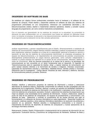 INGENIERO EN SOFTWARE DE BASE

Se establece por objetivo formar profesionales orientados hacia el hardware y el software de los
sistemas de cómputo. Podrá diseñar y desarrollar sistemas en software de base (los sistemas de
programación primordiales en una computadora); interactuar con subsistemas decimales y de
telecomunicaciones (redes); diseñar e implementar sistemas operativos; diseñar y concebir nuevos
lenguajes de programación, así como construir traductores (compiladores).

Con el creciente uso generalizado de los sistemas de computo en la actualidad, ha aumentado la
demanda de estos profesionistas con un conocimiento que pueda ser aplicado en diferentes áreas
como: la industria, la empresa, la educación y las telecomunicaciones; además en las diferentes ramas
de la ingeniería para la realización de las más variadas aplicaciones


INGENIERO EN TELECOMUNICACIONES

analizar requerimientos y generar especificaciones para el diseño, dimensionamiento e instalación de
sistemas de comunicaciones; integrar distintos módulos materiales y realizar la programación necesaria
para implementar sistemas complejos en el área de su especialidad; gerenciar la puesta en servicio y
operación de todo tipo de sistemas de comunicaciones electrónicas, en empresas proveedoras de
equipos de telecomunicaciones y en departamentos de comunicaciones de grandes corporaciones;
desempeñarse profesionalmente en cargos técnicos gerenciales, como consultor independiente o
creando su propia empresa de ingeniería en el campo de las comunicaciones, televisión, telefonía o
redes de computación. Ante los avances producidos en el campo de la ciencia y la tecnología, las
comunicaciones se han convertido en un factor fundamental para el desarrollo. El Ingeniero en
Telecomunicaciones está en capacidad de diseñar, dirigir y reparar sistemas de comunicación, así
como realizar estudios referidos a la transmisión de sonidos e imágenes. Intereses vocacionales:
Capacidad de razonamiento inductivo y matemático. Habilidad técnica. Sentido práctico e innovador.
Disposición para la investigación. Campo laboral: Industrias de radio, televisión y telefonía. Servicios
de comunicaciones públicos y privados. Docencia




INGENIERO EN PROGRAMACION

Analizar, clasificar y seleccionar proyectos de sistemas de información y evaluar y seleccionar
alternativas de asistencia externa. Desarrollar componentes de software de alta complejidad para las
aplicaciones de la organización. Planificar, efectuar y evaluar los estudios de factibilidad inherentes a
todo proyecto de diseño de sistemas de información y de modificación o reemplazo de los mismos, así
como los sistemas de computación asociados. Evaluar y seleccionar los sistemas de programación que
mejor se adapten a las necesidades de los sistemas de información. Evaluar y Seleccionar, desde el
punto de vista de los sistemas de computación, los equipos de procesamiento y comunicación y los
sistemas de base. Determinar y controlar el cumplimiento de las pautas técnicas que rigen el
funcionamiento y la utilización de recursos informáticos en cada organización. Desarrollar modelos de
simulación, sistemas expertos y otros sistemas informáticos destinados a la resolución de problemas y
asesorar en su aplicación. Realizar estudios e investigaciones conducentes a la creación y
mejoramiento de técnicas de desarrollo de sistemas de computación y nuevas aplicaciones de la
tecnología informática existente.

Relevamiento, Análisis, Diseño, Programación e Implementación de los sistemas de información de una
organización. Evaluación técnica y económica de configuraciones de Hardware, Software de Base y
 