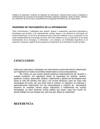 Software de Aplicación. Auditoria de Sistemas de Información. Soporte técnico para la instalación y
mantenimiento de productos de tecnología informática (sistemas operativos, bases de datos, utilitarios,
etc.).Definición de las normas y procedimientos de seguridad informática de una organización.




INGENIERO EN TRATAMIENTO DE LA INFORMACION

Tener conocimientos y habilidades para analizar, diseñar e implementar soluciones informáticas y
tecnológicas que permitan a las organizaciones manejar segura y con eficiencia la información por
medios electrónicos y el uso de la tecnología de punta, todo esto mediante el uso y la aplicación en las
áreas fundamentales de la tecnología de punta, todo esto mediante el uso y la aplicación en las áreas
fundamentales de la tecnología, la información y los sistemas, con habilidades especificas en el
desarrollo, evaluación y gestión de los proyectos y el tratamiento de la información de base de datos




  CONCLUSION:

  Antes que nada todo lo redactado nos hace darnos cuenta del entorno relacionado
  con ingenieros en todos los ámbitos relacionados con las computadoras.
         Así mismo en que campo laboral podemos desempeñarnos de acuerdo a
  nuestra profesión, los ingenieros tienen la capacidad de analizar, reparar,
  gestionar, evaluar, desarrollar, diseñar, implementar y aplicar las tecnologías para
  hacer la vida del hombre más fácil y con mucha eficiencia, para así creer más
  tecnologías de punta. Así que dicho todo lo anterior un ingeniero en sistemas y
  particularmente relacionado con las computadoras y creación de tecnologías
  tenemos en nuestras manos seguir mejorando e implementar las nuevas
  tecnologías, es decir tenemos mucho trabajo que hacer, osea hay mucho en
  donde trabajar así que trabajo hay, solo hay que utilizar la creatividad.




  REFERENCIA
 