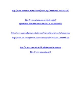 http://www.upao.edu.pe/facultades/index.aspx?mod=mod_esc&e=INSO




                http://www.utleon.edu.mx/index.php?
         option=com_content&task=view&id=267&Itemid=172




http://www.cucei.udg.mx/portal/centro/oferta/licenciaturas/ic/index.php

http://www.ort.edu.uy/index.php?cookie_setted=true&id=AAAHAGAB




          http://www.caece.edu.ar/Grado/depto_sistemas.asp

                      http://www.unes.edu.mx/
 