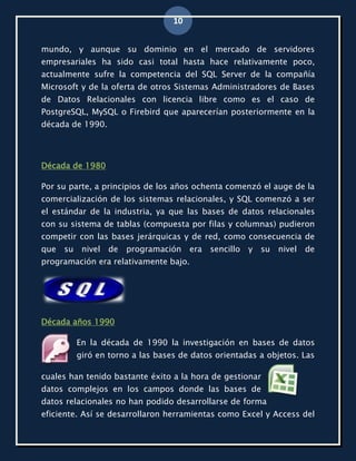 10


mundo, y aunque su dominio en el mercado de servidores
empresariales ha sido casi total hasta hace relativamente poco,
actualmente sufre la competencia del SQL Server de la compañía
Microsoft y de la oferta de otros Sistemas Administradores de Bases
de Datos Relacionales con licencia libre como es el caso de
PostgreSQL, MySQL o Firebird que aparecerían posteriormente en la
década de 1990.




Década de 1980

Por su parte, a principios de los años ochenta comenzó el auge de la
comercialización de los sistemas relacionales, y SQL comenzó a ser
el estándar de la industria, ya que las bases de datos relacionales
con su sistema de tablas (compuesta por filas y columnas) pudieron
competir con las bases jerárquicas y de red, como consecuencia de
que su    nivel de   programación     era   sencillo   y   su   nivel   de
programación era relativamente bajo.




Década años 1990

         En la década de 1990 la investigación en bases de datos
         giró en torno a las bases de datos orientadas a objetos. Las

cuales han tenido bastante éxito a la hora de gestionar
datos complejos en los campos donde las bases de
datos relacionales no han podido desarrollarse de forma
eficiente. Así se desarrollaron herramientas como Excel y Access del
 