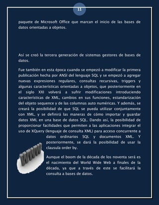 11


paquete de Microsoft Office que marcan el inicio de las bases de
datos orientadas a objetos.




Así se creó la tercera generación de sistemas gestores de bases de
datos.

Fue también en esta época cuando se empezó a modificar la primera
publicación hecha por ANSI del lenguaje SQL y se empezó a agregar
nuevas expresiones regulares, consultas recursivas, triggers y
algunas características orientadas a objetos, que posteriormente en
el   siglo   XXI    volverá   a   sufrir    modificaciones   introduciendo
características de XML, cambios en sus funciones, estandarización
del objeto sequence y de las columnas auto numéricas. Y además, se
creará la posibilidad de que SQL se pueda utilizar conjuntamente
con XML, y se definirá las maneras de cómo importar y guardar
datos XML en una base de datos SQL. Dando así, la posibilidad de
proporcionar facilidades que permiten a las aplicaciones integrar el
uso de XQuery (lenguaje de consulta XML) para acceso concurrente a
                   datos   ordinarios      SQL   y   documentos   XML.   Y
                   posteriormente, se dará la posibilidad de usar la
                   clausula order by.

                   Aunque el boom de la década de los noventa será es
                   el nacimiento del World Wide Web a finales de la
                   década, ya que a través de este se facilitará la
                   consulta a bases de datos.
 
