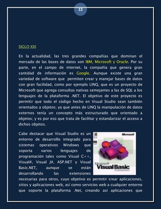 12




SIGLO XXI

En la actualidad, las tres grandes compañías que dominan el
mercado de las bases de datos son IBM, Microsoft y Oracle. Por su
parte, en el campo de internet, la compañía que genera gran
cantidad de información es Google. Aunque existe una gran
variedad de software que permiten crear y manejar bases de datos
con gran facilidad, como por ejemplo LINQ, que es un proyecto de
Microsoft que agrega consultas nativas semejantes a las de SQL a los
lenguajes de la plataforma .NET. El objetivo de este proyecto es
permitir que todo el código hecho en Visual Studio sean también
orientados a objetos; ya que antes de LINQ la manipulación de datos
externos tenía un concepto más estructurado que orientado a
objetos; y es por eso que trata de facilitar y estandarizar el acceso a
dichos objetos.

Cabe destacar que Visual Studio es un
entorno de desarrollo integrado para
sistemas     operativos      Windows         que
soporta      varios         lenguajes         de
programación tales como Visual C++,
Visual#, Visual J#, ASP.NET y Visual
Basic.NET,        aunque        se       están
desarrollando         las       extensiones
necesarias para otros, cuyo objetivo es permitir crear aplicaciones,
sitios y aplicaciones web, así como servicios web a cualquier entorno
que soporte la plataforma .Net, creando así aplicaciones que
 