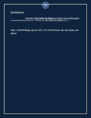 16


REFERENCIAS

                 Historia de las bases de datos en Ciencia de la Información
recursostic.javeriana.edu.co/.../Historia_de_las_bases_de_datos_en_C...




http://histinf.blogs.upv.es/2011/01/04/historia-de-las-bases-de-
datos/
 