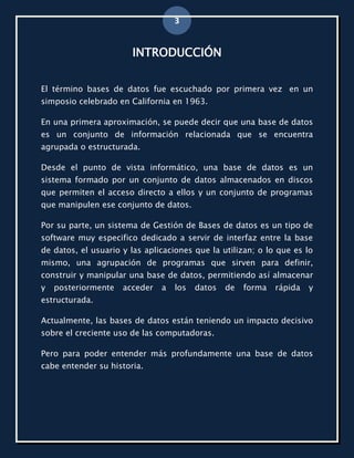 3


                       INTRODUCCIÓN


El término bases de datos fue escuchado por primera vez en un
simposio celebrado en California en 1963.

En una primera aproximación, se puede decir que una base de datos
es un conjunto de información relacionada que se encuentra
agrupada o estructurada.

Desde el punto de vista informático, una base de datos es un
sistema formado por un conjunto de datos almacenados en discos
que permiten el acceso directo a ellos y un conjunto de programas
que manipulen ese conjunto de datos.

Por su parte, un sistema de Gestión de Bases de datos es un tipo de
software muy especifico dedicado a servir de interfaz entre la base
de datos, el usuario y las aplicaciones que la utilizan; o lo que es lo
mismo, una agrupación de programas que sirven para definir,
construir y manipular una base de datos, permitiendo así almacenar
y   posteriormente   acceder   a   los   datos   de   forma   rápida   y
estructurada.

Actualmente, las bases de datos están teniendo un impacto decisivo
sobre el creciente uso de las computadoras.

Pero para poder entender más profundamente una base de datos
cabe entender su historia.
 