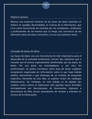 5



Objetivo General

Mostrar una evolución histórica de las bases de datos haciendo un
énfasis en aquellas desarrolladas en Ciencia de la Información, que
sirva como herramienta de consulta por los estudiantes, profesores
y profesionales de tal manera que se tenga una conciencia de las
diferentes bases de datos existentes y el uso que podamos hacer.




Concepto de bases de datos

Las bases de datos son una herramienta de vital importancia para el
desarrollo de la actividad profesional. Existen dos colectivos que a
menudo son el mismo especialmente beneficiados por las bases de
datos.   Por   una   parte,   los   investigadores   y,   por   otra,   los
profesionales. Se podría considerar como base de datos cualquier
recopilación organizada de información sobre la que haya habido
análisis documental y que disponga de un sistema de búsqueda
específica. Partiendo de esta idea, se podrían incluir los catálogos
bibliotecarios. Sin embargo, en este trabajo se ha optado por
emplear como criterio el seleccionar sólo aquellas bases formadas
principalmente por descripciones de documentos impresos o
electrónicos de libre acceso procedentes de revistas y artículos en
Ciencia de la Información.
 