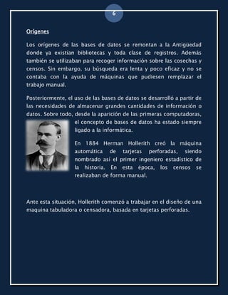 6


Orígenes

Los orígenes de las bases de datos se remontan a la Antigüedad
donde ya existían bibliotecas y toda clase de registros. Además
también se utilizaban para recoger información sobre las cosechas y
censos. Sin embargo, su búsqueda era lenta y poco eficaz y no se
contaba con la ayuda de máquinas que pudiesen remplazar el
trabajo manual.

Posteriormente, el uso de las bases de datos se desarrolló a partir de
las necesidades de almacenar grandes cantidades de información o
datos. Sobre todo, desde la aparición de las primeras computadoras,
                   el concepto de bases de datos ha estado siempre
                   ligado a la informática.

                   En 1884 Herman Hollerith creó la máquina
                   automática       de   tarjetas   perforadas,    siendo
                   nombrado así el primer ingeniero estadístico de
                   la   historia.   En   esta   época,   los   censos   se
                   realizaban de forma manual.




Ante esta situación, Hollerith comenzó a trabajar en el diseño de una
maquina tabuladora o censadora, basada en tarjetas perforadas.
 