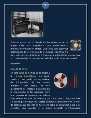 7




Posteriormente, en la década de los cincuenta se da
origen a las cintas magnéticas, para automatizar la
información y hacer respaldos. Esto sirvió para suplir las
necesidades de información de las nuevas industrias. Y a
través de este mecanismo se empezaron a automatizar información,
con la desventaja de que solo se podía hacer de forma secuencial.

HISTORIA

Década de 1950
En este lapso de tiempo se da origen a
las   cintas   magnéticas,    las       cuales
sirvieron para suplir las necesidades
de    información    de      las        nuevas
industrias.    Por   medio         de        este
mecanismo se empezó a automatizar
la información de las nóminas, como
por ejemplo el aumento de salario.
Consistía en leer una cinta o más y pasar los datos a otra, y también
se podían pasar desde las tarjetas perforadas. Simulando un sistema
de Backup, que consiste en hacer una copia de seguridad o copia de
respaldo, para guardar en un medio extraíble la información
 