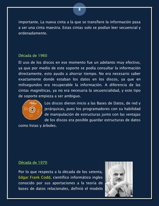 8


importante. La nueva cinta a la que se transfiere la información pasa
a ser una cinta maestra. Estas cintas solo se podían leer secuencial y
ordenadamente.




Década de 1960
El uso de los discos en ese momento fue un adelanto muy efectivo,
ya que por medio de este soporte se podía consultar la información
directamente, esto ayudo a ahorrar tiempo. No era necesario saber
exactamente donde estaban los datos en los discos, ya que en
milisegundos era recuperable la información. A diferencia de las
cintas magnéticas, ya no era necesaria la secuencialidad, y este tipo
de soporte empieza a ser ambiguo.
              Los discos dieron inicio a las Bases de Datos, de red y
              jerárquicas, pues los programadores con su habilidad
              de manipulación de estructuras junto con las ventajas
              de los discos era posible guardar estructuras de datos
como listas y árboles.




Década de 1970

Por lo que respecta a la década de los setenta,
Edgar Frank Codd, científico informático ingles
conocido por sus aportaciones a la teoría de
bases de datos relacionales, definió el modelo
 