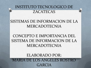 INSTITUTO TECNOLOGICO DE
ZACATECAS
SISTEMAS DE INFORMACION DE LA
MERCADOTECNIA
CONCEPTO E IMPORTANCIA DEL
SISTEMA DE INFORMACION DE LA
MERCADOTECNIA
ELABORADO POR:
MARIA DE LOS ANGELES ROSTRO
GARCIA

 
